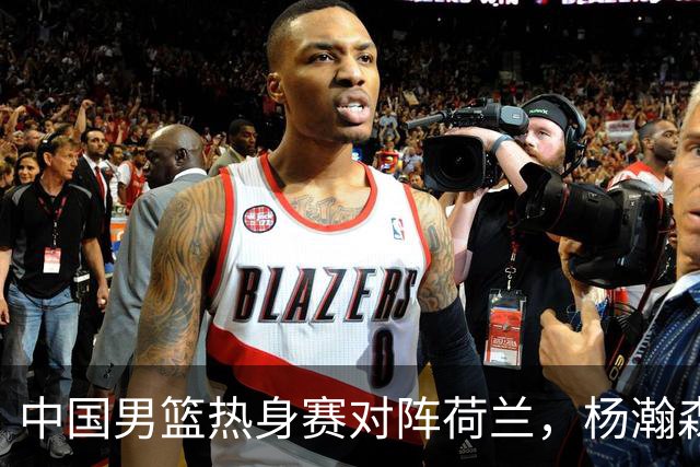 中国男篮热身赛对阵荷兰，杨瀚森将披挂上阵，大展NBA球员的风采
