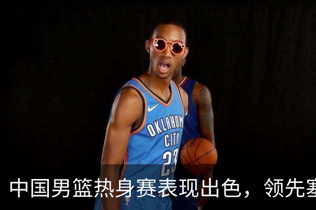 中国男篮热身赛表现出色，领先塞尔维亚8分