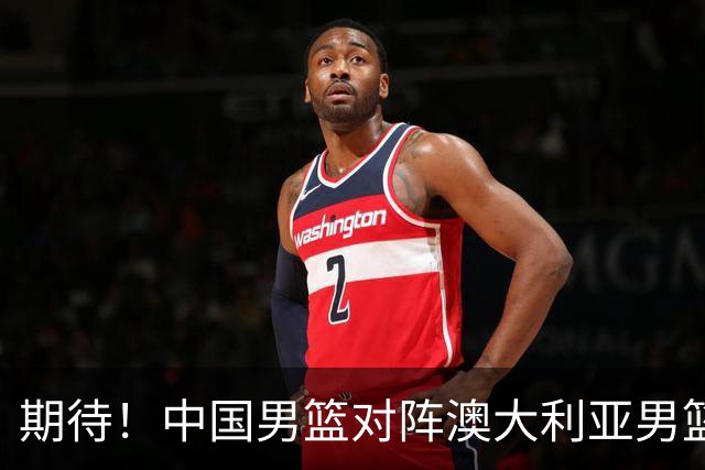 期待！中国男篮对阵澳大利亚男篮，杨瀚森替代周琦，阵容迎大改变