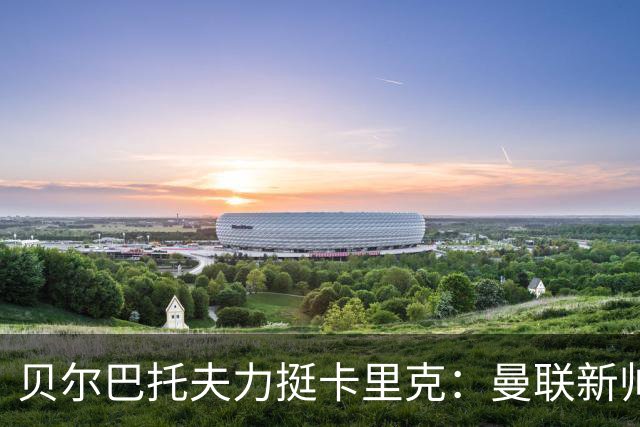 贝尔巴托夫力挺卡里克：曼联新帅理所应当，战术引期待