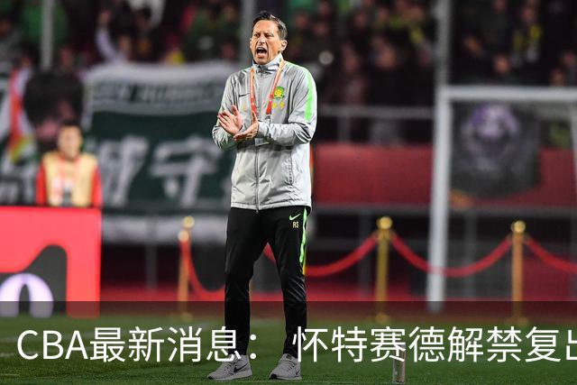 CBA最新消息： 怀特赛德解禁复出 ，裁判组调整， 徐杰未赴美特训
