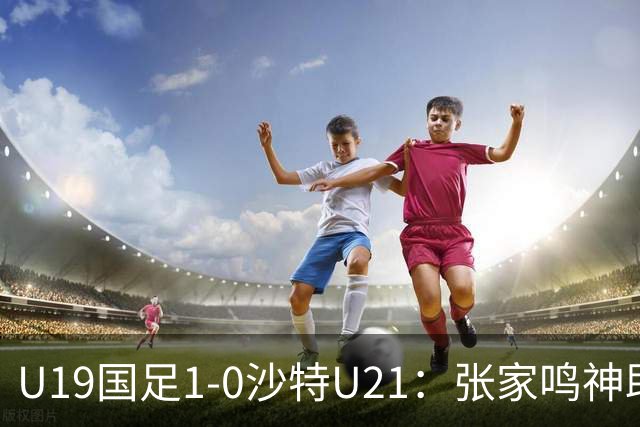 U19国足1-0沙特U21：张家鸣神助攻，后防乌龙助力胜利！